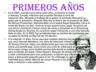 PRIMEROS AÑOS• En el 2001, cuando Cyrus tenía ocho años, su familia se mudó
a Toronto, Canadá, mientras que su padre filmaba la serie de
televisión Doc. Mirando el trabajo de su padre, la cantante descubrió su
gusto por la actuación. Después Billy Ray la llevó a ver el proyecto de 2001
de Mirvish Production, Mamma Mia!, en el teatro Royal Alexandra. Cyrus lo
tomó del brazo y le dijo: «Esto es lo que quiero hacer, papá. Yo quiero ser
una actriz».Comenzó a tomar clases de canto y actuación en el Armstrong
Acting Studio en Toronto. En su primer papel interpretó a una niña llamada
Kylie en Doc. En el 2003, fue acreditada bajo su nombre de nacimiento por
su papel de Ruthie en Big Fish de Tim Burton.
• A la edad de 11 años, Cyrus supo que estaban abiertos los casting para lo
que sería Hannah Montana, una serie de televisión infantil original
de Disney Channel, sobre una adolescente que vive una doble vida secreta
como una estrella pop. Cyrus envió una cinta de vídeo para visionar el papel
de la mejor amiga, pero recibió una llamada donde le pedían que probara
para la estrella principal, Chloe Stewart. Después de enviar una nueva cinta
y volar a Hollywood para más audiciones, le dijeron que era demasiado
joven y demasiado pequeña para el rol. Sin embargo, su persistencia y
habilidad para cantar además de actuar llevaron a los productores de la
serie a invitarla a más audiciones.
 