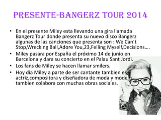 PRESENTE-BANGERZ TOUR 2014
• En el presente Miley esta llevando una gira llamada
Bangerz Tour donde presenta su nuevo disco Bangerz
algunas de las canciones que presenta son : We Can´t
Stop,Wrecking Ball,Adore You,23,Felling Myself,Decisions….
• Miley pasara por España el próximo 14 de junio en
Barcelona y dara su concierto en el Palau Sant Jordi.
• Los fans de Miley se hacen llamar smilers.
• Hoy dia Miley a parte de ser cantante tambien es
actriz,compositora y diseñadora de moda y modelo
tambien colabora con muchas obras sociales.
 