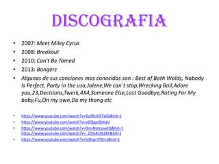 DISCOGRAFIA
• 2007: Meet Miley Cyrus
• 2008: Breakout
• 2010: Can't Be Tamed
• 2013: Bangerz
• Algunas de sus canciones mas conocidas son : Best of Both Wolds, Nobody
Is Perfect, Party In the usa,Jolene,We can´t stop,Wrecking Ball,Adore
you,23,Decisions,Twerk,4X4,Someone Else,Last Goodbye,Roting For My
baby,Fu,On my own,Do my thang etc
• https://www.youtube.com/watch?v=6u96UhE7aC0&hd=1
• https://www.youtube.com/watch?v=eOGgpiQHiaU
• https://www.youtube.com/watch?v=0msNmLovvtQ&hd=1
https://www.youtube.com/watch?v=_22SsKUN28Y&hd=1
• https://www.youtube.com/watch?v=b3Jygr3TZms&hd=1
 