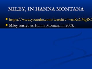 MILEY, IN HANNA MONTANAMILEY, IN HANNA MONTANA
https://www.youtube.com/watch?v=vmKsCMgROhttps://www.youtube.com/watch?v=vmKsCMgRO
Miley starred as Hanna Montana in 2008.Miley starred as Hanna Montana in 2008.