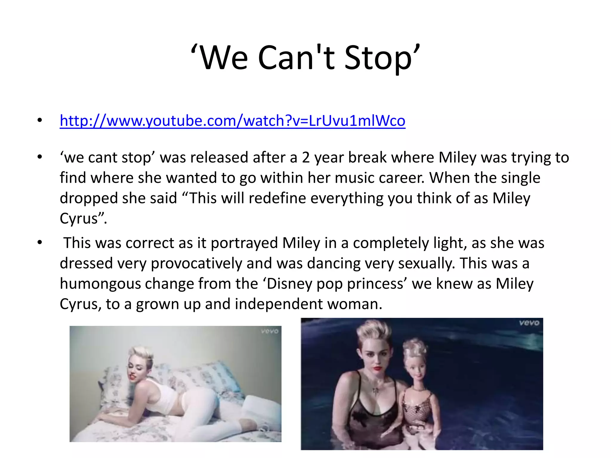 ‘We Can't Stop’
• http://www.youtube.com/watch?v=LrUvu1mlWco

• ‘we cant stop’ was released after a 2 year break where Miley was trying to
find where she wanted to go within her music career. When the single
dropped she said “This will redefine everything you think of as Miley
Cyrus”.
• This was correct as it portrayed Miley in a completely light, as she was
dressed very provocatively and was dancing very sexually. This was a
humongous change from the ‘Disney pop princess’ we knew as Miley
Cyrus, to a grown up and independent woman.

 