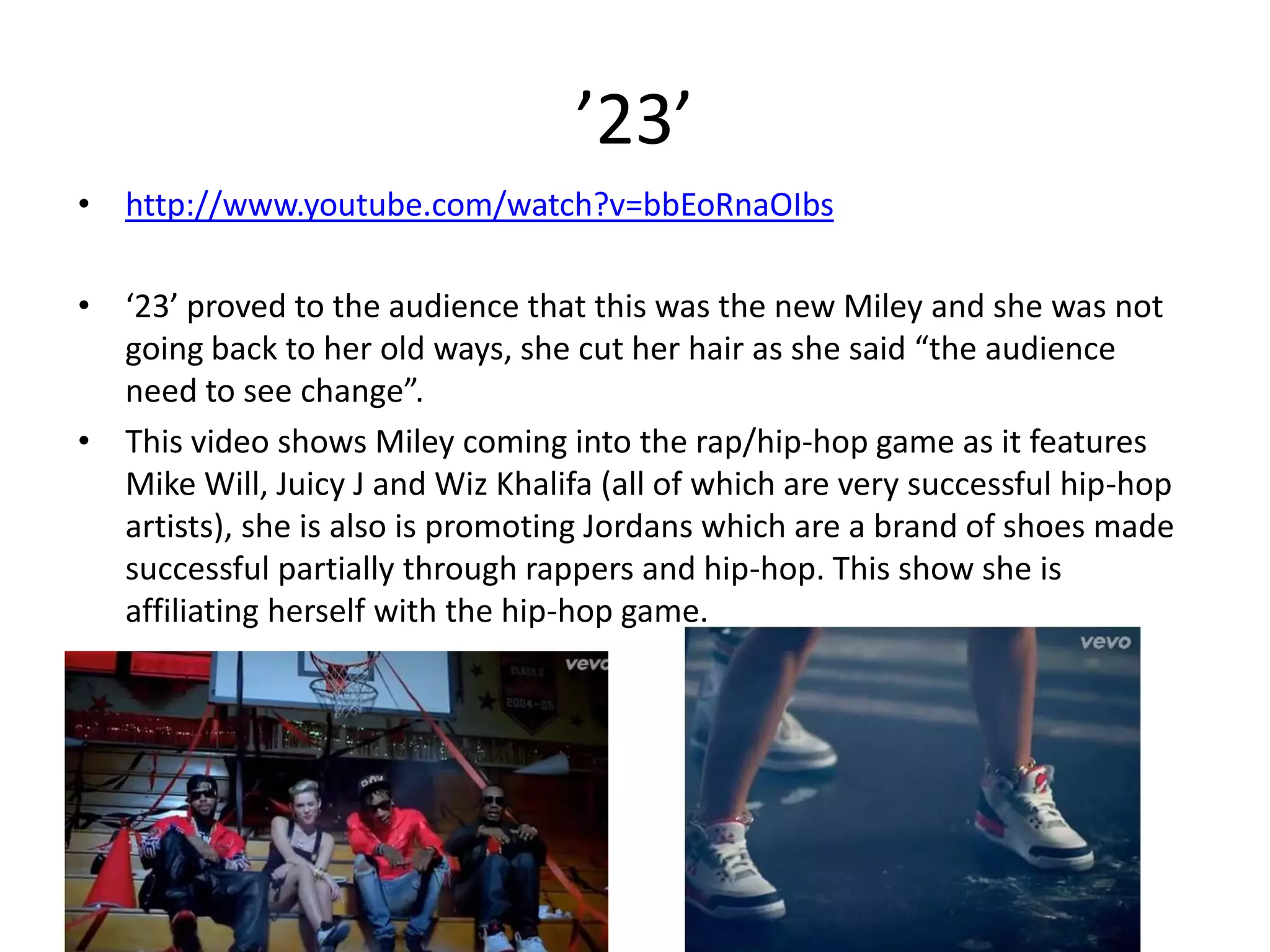’23’
• http://www.youtube.com/watch?v=bbEoRnaOIbs
• ‘23’ proved to the audience that this was the new Miley and she was not
going back to her old ways, she cut her hair as she said “the audience
need to see change”.
• This video shows Miley coming into the rap/hip-hop game as it features
Mike Will, Juicy J and Wiz Khalifa (all of which are very successful hip-hop
artists), she is also is promoting Jordans which are a brand of shoes made
successful partially through rappers and hip-hop. This show she is
affiliating herself with the hip-hop game.

 