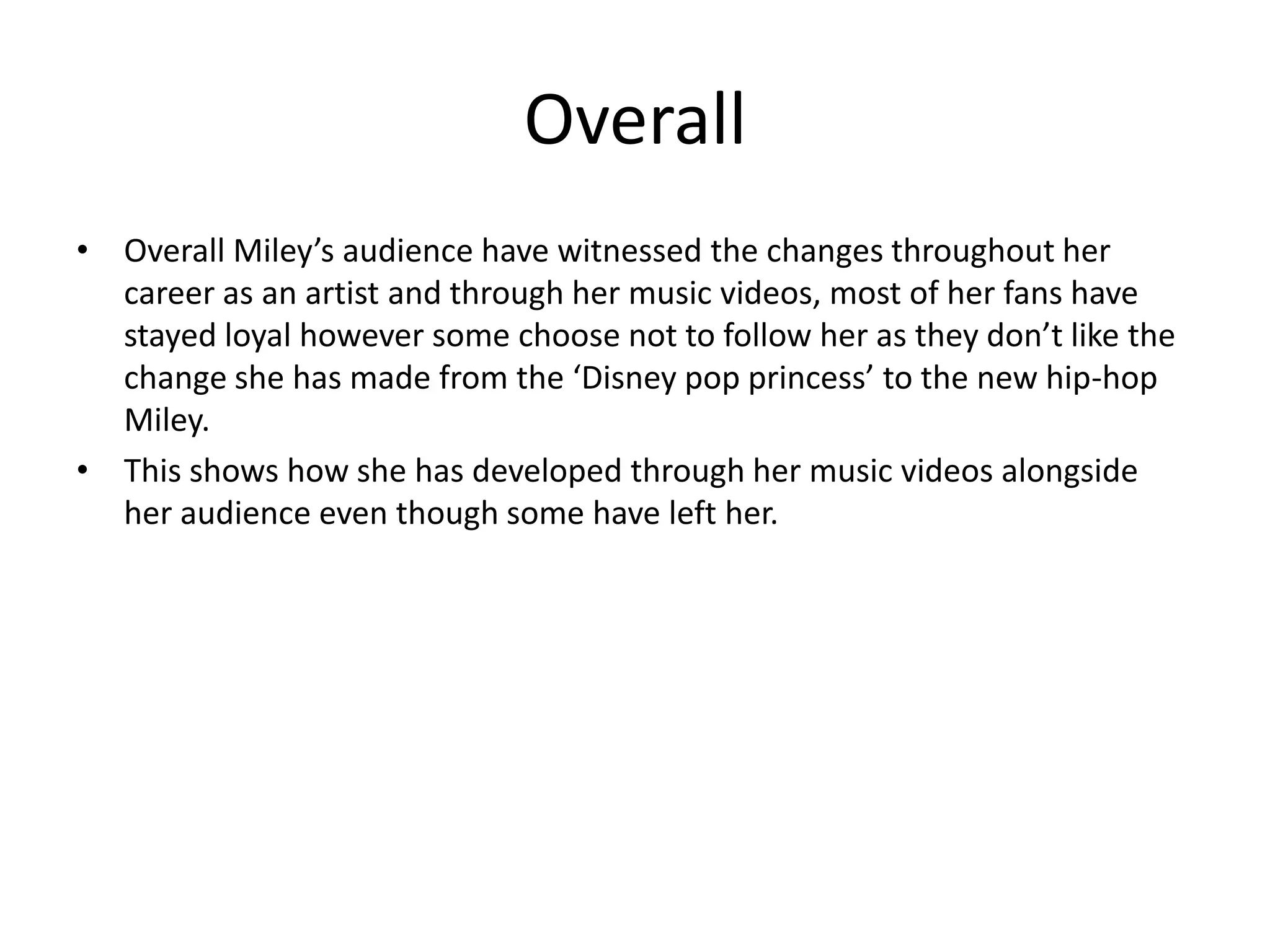 Overall
• Overall Miley’s audience have witnessed the changes throughout her
career as an artist and through her music videos, most of her fans have
stayed loyal however some choose not to follow her as they don’t like the
change she has made from the ‘Disney pop princess’ to the new hip-hop
Miley.
• This shows how she has developed through her music videos alongside
her audience even though some have left her.

 