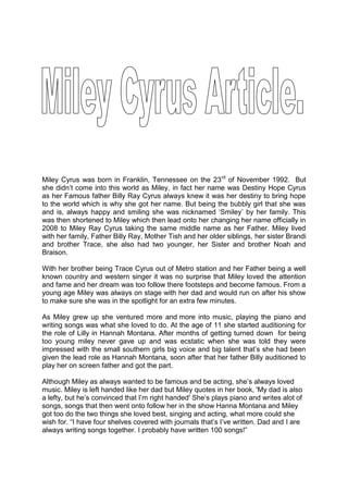 Miley Cyrus was born in Franklin, Tennessee on the 23rd of November 1992.  But she didn’t come into this world as Miley, in fact her name was Destiny Hope Cyrus as her Famous father Billy Ray Cyrus always knew it was her destiny to bring hope to the world which is why she got her name. But being the bubbly girl that she was and is, always happy and smiling she was nicknamed ‘Smiley’ by her family. This was then shortened to Miley which then lead onto her changing her name officially in 2008 to Miley Ray Cyrus taking the same middle name as her Father. Miley lived with her family, Father Billy Ray, Mother Tish and her older siblings, her sister Brandi and brother Trace, she also had two younger, her Sister and brother Noah and Braison. <br />With her brother being Trace Cyrus out of Metro station and her Father being a well known country and western singer it was no surprise that Miley loved the attention and fame and her dream was too follow there footsteps and become famous. From a young age Miley was always on stage with her dad and would run on after his show to make sure she was in the spotlight for an extra few minutes.<br />As Miley grew up she ventured more and more into music, playing the piano and writing songs was what she loved to do. At the age of 11 she started auditioning for the role of Lilly in Hannah Montana. After months of getting turned down  for being too young miley never gave up and was ecstatic when she was told they were impressed with the small southern girls big voice and big talent that’s she had been given the lead role as Hannah Montana, soon after that her father Billy auditioned to play her on screen father and got the part. <br />Although Miley as always wanted to be famous and be acting, she’s always loved music. Miley is left handed like her dad but Miley quotes in her book, 'My dad is also a lefty, but he’s convinced that I’m right handed' She’s plays piano and writes alot of songs, songs that then went onto follow her in the show Hanna Montana and Miley got too do the two things she loved best, singing and acting, what more could she wish for. “I have four shelves covered with journals that’s I’ve written. Dad and I are always writing songs together. I probably have written 100 songs!”<br />After 6 years doing the show Hannah Montana had to come to an end. The show had produced Miley with three CD's from Hannah Montana and then going onto making Meet Miley Cyrus, and then Breakout which went platinum, Miley was well on her way to being the star she dreamed. <br />Miley then put her talent of acting and singing into a Hannah Montana the movie she said “it is important to remember that I am a real person, have feelings and all that crazy stuff. I think this movie is really going to prove that to people. It all is real” After her first big movie it then led onto her being in the movie The Last Song, directed by Nicholas sparks who also made the award winning film, the Notebook.<br />Miley after finishing the 6 year show then turned 17 and became independent and wanted the world to see her as a mature new artist that grew from the little girl in Hannah Montana shows. She started writing and produced her 8th CD, can’t be tamed which also featured other of her songs she had wrote. In the music video she seen as a bird like animal in a cage which people have put there opinions out of how they think she is too sexy for her age, Ryan Seacrest twittered 'wow. This is a sexy video' There’s no denying that but as Miley explained on sit down with E News, 'That’s not the premise behind Cant Be Tamed. The video isnt about being sexy or about who can wear less clothes. It’s about explaining the song and living the lyrics, I don’t want to be in a cage, I want to be free and do what I love’<br />Miley turned eighteen in November and is now starring in a remake of a French film called LOL, where Demi Moore plays her on screen mother. It seems Miley is always going to be seen as a Disney Hannah Montana star even at the age of eighteen, despite all the bad media and grief she’s gets from growing up, Miley is determined to carry on with her dream of Singing and acting and inspiring people. Let’s just hope people give her the chance to grow and show people the real Miley Cyrus.<br />