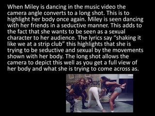 When Miley is dancing in the music video the
camera angle converts to a long shot. This is to
highlight her body once agai...