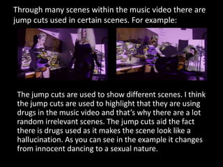 Through many scenes within the music video there are
jump cuts used in certain scenes. For example:

The jump cuts are use...