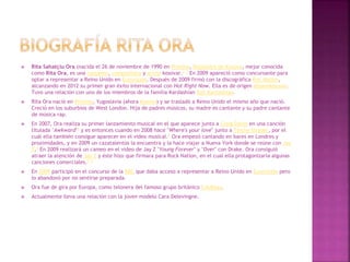  Rita Sahatçiu Ora (nacida el 26 de noviembre de 1990 en Pristina, República de Kosovo, mejor conocida
como Rita Ora, es una cantante, compositora y actriz kosovar.2 3 En 2009 apareció como concursante para
optar a representar a Reino Unido en Eurovisión. Después de 2009 firmó con la discográfica Roc Nation,
alcanzando en 2012 su primer gran éxito internacional con Hot Right Now. Ella es de origen albanokosovar.
Tuvo una relación con uno de los miembros de la familia Kardashian Rob Kardashian.
 Rita Ora nació en Pristina, Yugoslavia (ahora Kosovo) y se trasladó a Reino Unido el mismo año que nació.
Creció en los suburbios de West London. Hija de padres músicos, su madre es cantante y su padre cantante
de música rap.
 En 2007, Ora realiza su primer lanzamiento musical en el que aparece junto a Craig David en una canción
titulada "Awkward"4 y es entonces cuando en 2008 hace "Where's your love" junto a Tinchy Stryder, por el
cuál ella también consigue aparecer en el video musical.5 Ora empezó cantando en bares en Londres y
proximidades, y en 2009 un cazatalentos la encuentra y la hace viajar a Nueva York donde se reúne con Jay
Z.6 En 2009 realizará un cameo en el video de Jay Z "Young Forever" y "Over" con Drake. Ora consiguió
atraer la atención de Jay Z y éste hizo que firmara para Rock Nation, en el cual ella protagonizaría algunas
canciones comerciales.7 8
 En 2009 participó en el concurso de la BBC que daba acceso a representar a Reino Unido en Eurovisión pero
lo abandonó por no sentirse preparada.
 Ora fue de gira por Europa, como telonera del famoso grupo británico Coldplay.
 Actualmente lleva una relación con la joven modelo Cara Delevingne.
 