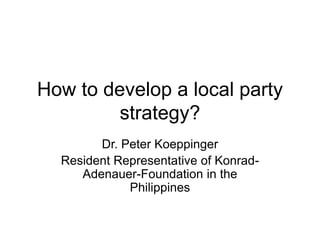 How to develop a local party
strategy?
Dr. Peter Koeppinger
Resident Representative of Konrad-
Adenauer-Foundation in the
Philippines
 