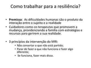 Como trabalhar para a resiliência? 
•Premissa: As dificuldades humanas são o produto da interação entre o sujeito e a realidade 
•Cuidadores como co-terapeutas que promovem a mudança, providenciando a família com estratégias e recursos para gerirem a sua realidade. 
•3 princípios da intervenção do MRI: 
•Não consertar o que não está partido; 
•Parar de fazer o que não funciona e fazer algo diferente; 
• Se funciona, fazer mais disso.  