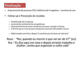 •Arquivamento do processo CPCJ; Melhoria de 4 negativas – transitou de ano 
•Follow-up e Prevenção de recaídas 
–Amplificação das mudanças 
–Aumento do sentimento de competências 
–Desenvolvimento de novas narrativas (sucessos, soluções e forças) 
–A família possui recursos para ultrapassar eventuais dificuldades futuras 
–Diferenciação entre Rui e Raquel “o caminho que ela levou ele não leva” 
Rosa - “Rui, quando eu morrer o que vai ser de ti?” (sic) 
Rui -“Eu fico aqui em casa e depois arranjo trabalho e mulher…tenho que organizar a vinha vida” 
Finalização 
 