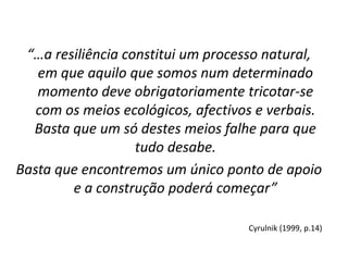 “…a resiliência constitui um processo natural, em que aquilo que somos num determinado momento deve obrigatoriamente tricotar-se com os meios ecológicos, afectivos e verbais. Basta que um só destes meios falhe para que tudo desabe. 
Basta que encontremos um único ponto de apoio e a construção poderá começar” 
Cyrulnik (1999, p.14)  