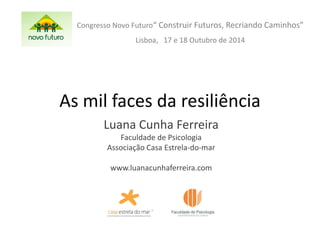 As mil faces da resiliência 
Luana Cunha Ferreira 
Faculdade de Psicologia 
Associação Casa Estrela-do-mar 
www.luanacunhaferreira.com 
Congresso Novo Futuro“ Construir Futuros, Recriando Caminhos” 
Lisboa, 17 e 18 Outubro de 2014 