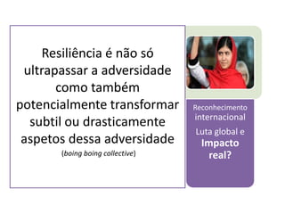 Recursos internos, familiares, e contextuais 
Acesso aos melhores cuidados 
Forte exposição positiva nos média 
Reconhecimento internacional 
Luta global e Impacto real? 
Resiliência é não só ultrapassar a adversidade como também potencialmente transformar subtil ou drasticamente aspetos dessa adversidade 
(boing boing collective) 
 