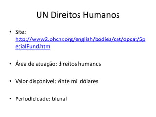 UN Direitos Humanos
• Site:
http://www2.ohchr.org/english/bodies/cat/opcat/Sp
ecialFund.htm
• Área de atuação: direitos humanos
• Valor disponível: vinte mil dólares
• Periodicidade: bienal
 