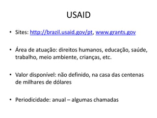 USAID
• Sites: http://brazil.usaid.gov/pt, www.grants.gov
• Área de atuação: direitos humanos, educação, saúde,
trabalho, meio ambiente, crianças, etc.
• Valor disponível: não definido, na casa das centenas
de milhares de dólares
• Periodicidade: anual – algumas chamadas
 