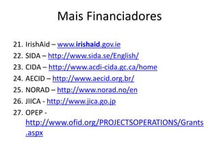 21. IrishAid – www.irishaid.gov.ie
22. SIDA – http://www.sida.se/English/
23. CIDA – http://www.acdi-cida.gc.ca/home
24. AECID – http://www.aecid.org.br/
25. NORAD – http://www.norad.no/en
26. JIICA - http://www.jica.go.jp
27. OPEP -
http://www.ofid.org/PROJECTSOPERATIONS/Grants
.aspx
Mais Financiadores
 