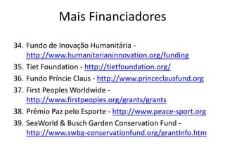 34. Fundo de Inovação Humanitária -
http://www.humanitarianinnovation.org/funding
35. Tiet Foundation - http://tietfoundation.org/
36. Fundo Príncie Claus - http://www.princeclausfund.org
37. First Peoples Worldwide -
http://www.firstpeoples.org/grants/grants
38. Prêmio Paz pelo Esporte - http://www.peace-sport.org
39. SeaWorld & Busch Garden Conservation Fund -
http://www.swbg-conservationfund.org/grantInfo.htm
Mais Financiadores
 