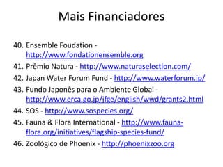 40. Ensemble Foudation -
http://www.fondationensemble.org
41. Prêmio Natura - http://www.naturaselection.com/
42. Japan Water Forum Fund - http://www.waterforum.jp/
43. Fundo Japonês para o Ambiente Global -
http://www.erca.go.jp/jfge/english/wwd/grants2.html
44. SOS - http://www.sospecies.org/
45. Fauna & Flora International - http://www.fauna-
flora.org/initiatives/flagship-species-fund/
46. Zoológico de Phoenix - http://phoenixzoo.org
Mais Financiadores
 
