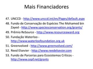 47. UNCCD - http://www.unccd.int/en/Pages/default.aspx
48. Fundo de Conservação de Espécies The Mohamed bin
Zayed - http://www.speciesconservation.org/grants/
49. Prêmio ReSource - http://www.resourceaward.org
50. Fundação Waterloo -
http://www.waterloofoundation.org.uk
51. Greenvolved - http://www.greenvolved.com/
52. Reed Elsevier - http://www.reedelsevier.com
53. Fundo de Parcerias para Ecosistemas Críticos -
http://www.cepf.net/grants
Mais Financiadores
 