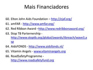 60. Elton John Aids Foundation – http://ejaf.org/
61. amFAR - http://www.amfar.org/
62. Red Ribbon Award –http://www.redribbonaward.org/
63. Stop TB Parternership -
http://www.stoptb.org/global/awards/tbreach/wave3.a
sp
64. AidsFONDS - http://www.aidsfonds.nl/
65. Vitamin Angels - www.vitaminangels.org
66. RoadSafetyProgramme -
http://www.roadsafetyfund.org
Mais Financiadores
 