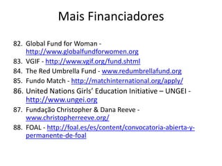82. Global Fund for Woman -
http://www.globalfundforwomen.org
83. VGIF - http://www.vgif.org/fund.shtml
84. The Red Umbrella Fund - www.redumbrellafund.org
85. Fundo Match - http://matchinternational.org/apply/
86. United Nations Girls’ Education Initiative – UNGEI -
http://www.ungei.org
87. Fundação Christopher & Dana Reeve -
www.christopherreeve.org/
88. FOAL - http://foal.es/es/content/convocatoria-abierta-y-
permanente-de-foal
Mais Financiadores
 