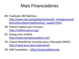 89. Fundação UBS Optimus -
http://www.ubs.com/global/en/wealth_management/o
ptimusfoundation/applications_support.html
90. Prêmio Caplow para Crianças -
http://childrensprize.org/
91. Saving Lives at Birth -
http://www.savinglivesatbirth.net/
92. Cúpula Mundial de Inovação para a Educação (WISE) -
http://www.wise-qatar.org/awards
93. OAK Foundation - http://www.oakfnd.org
Mais Financiadores
 