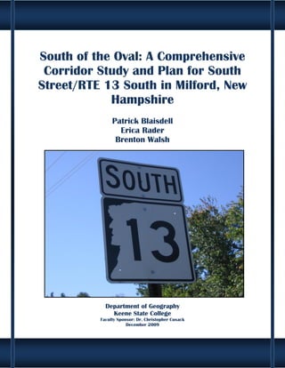 South of the Oval: A Comprehensive
 Corridor Study and Plan for South
Street/RTE 13 South in Milford, New
            Hampshire
               Patrick Blaisdell
                 Erica Rader
                Brenton Walsh




            Department of Geography
              Keene State College
          Faculty Sponsor: Dr. Christopher Cusack
                      December 2009




                             i
 