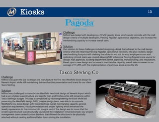 13Kiosks
Challenge
Milford was tasked with developing a 10’x16’ jewelry kiosk, which would coincide with the mall
design criteria of multiple developers, Piercing Pagoda’s operational objectives, and increase the
merhandising capacity to increase overall sales.
Solution
Our solution to these challenges included designing a kiosk that adhered to the mall design
criteria while still retaining Piercing Pagoda’s operational functions. MEI also created a larger
merchandising footprint with shelving that slides in and out for easy employee access and
restocking. A kiosk team was created allowing MEI to become Piercing Pagoda’s one source for
design, mall approvals, building department permit approvals, manufacturing, and installations.
Based upon a new design and increase in merchandise capacity, overall sales increased on an
average of 15-20% with the implementation of each new kiosk across the US.
Challenge
Milford was given the job to design and manufacture the first new Westfield kiosk design for
Newark Airport while still maintaining the merchandise presentation and brand for our client
Taxco Sterling.
Solution
Milford was challenged to manufacture Westfield new kiosk design at Newark Airport which
had a very stylized superstructure and specific high-end finishes while still remaining within
Taxco Sterling’s budget. This was accomplished by value engineering the kiosk while still
preserving the Westfield design. MEI’s creative design team was able to incorporate
Westfield’s new kiosk design with Taxco Sterling’s overall merchandise capacity, general
operation requirements, visual presentation and proper lighting which enhanced the
Jewelry appearance to the customer. An integral part of the design was to insure that the
ornate superstructure was structurally sound and the installation remained simple. Our project
management team created custom brackets that allowed the structure to be physically
attached without creating additional labor hours during the installation.
Taxco Sterling Co.
 