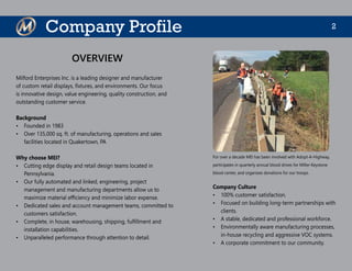 2Company Profile
Milford Enterprises Inc. is a leading designer and manufacturer
of custom retail displays, fixtures, and environments. Our focus
is innovative design, value engineering, quality construction, and
outstanding customer service.
Background
•	 Founded in 1983
•	 Over 135,000 sq. ft. of manufacturing, operations and sales
facilities located in Quakertown, PA
Why choose MEI?
•	 Cutting edge display and retail design teams located in
Pennsylvania.
•	 Our fully automated and linked, engineering, project
management and manufacturing departments allow us to
maximize material efficiency and minimize labor expense.
•	 Dedicated sales and account management teams, committed to
customers satisfaction.
•	 Complete, in house, warehousing, shipping, fulfillment and
installation capabilities.
•	 Unparalleled performance through attention to detail.
For over a decade MEI has been involved with Adopt-A-Highway,
participates in quarterly annual blood drives for Miller-Keystone
blood center, and organizes donations for our troops.
OVERVIEW
Company Culture
•	 100% customer satisfaction.
•	 Focused on building long-term partnerships with
clients.
•	 A stable, dedicated and professional workforce.
•	 Environmentally aware manufacturing processes,
in-house recycling and aggressive VOC systems.
•	 A corporate commitment to our community.
 