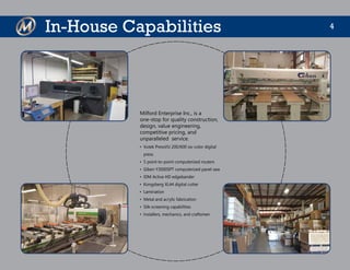 4In-House Capabilities
Milford Enterprise Inc., is a
one-stop for quality construction,
design, value engineering,
competitive pricing, and
unparalleled service.
•	 Vutek PressVU 200/600 six-color digital
press
•	 5 point-to-point computerized routers
•	 Giben Y3000SPT computerized panel saw
•	 IDM Activa HD edgebander
•	 Kongsberg XL44 digital cutter
•	 Lamination
•	 Metal and acrylic fabrication
•	 Silk-screening capabilities
•	 Installers, mechanics, and craftsmen
 