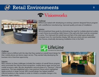 8Retail Environments
Challenge
Milford was tasked with developing an existing customer designed fixture program
with costeffective manufacturing, improved quality and ease of installation.
Solution
We accomplished these goals by eliminating the need for multiple electrical outlets
in each fixture by providing a light fixture in the wall units that could be connected
in series. This improved the overall look and feel of the retail space along with
increased room for merchandise display. MEI also pre-wired and pre-assembled
their fixtures, drastically decreasing installation time in the field.
Challenge
Lifeline came to Milford with the idea that they wanted an overall brand design for
their mobile phone and device repair service. They wanted help developing the
business into a franchise opportunity.
Solution
MEI’s solution to these challenges included the creation of overall fixture program
which promoted the LifeLine brand recognition, mobile device repair services and
mobile accessory sales. We also developed a second phase of a “Premium” LifeLine
experience. This was established with a new premium fixture which highlighted
Apple products in larger format. MEI’s overall design has helped establish
LifeLine locations in key markets in order to initiate a complete change in the
electronic repair industry.
 