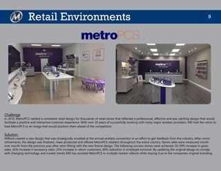 9Retail Environments
Challenge
In 2010, MetroPCS needed a consistent retail design for thousands of retail stores that reflected a professional, effective and eye catching design that would
facilitate a positive and interactive customer experience. With over 20 years of successfully working with many major wireless providers, MEI had the vision to
lead MetroPCS to an image that would position them ahead of the competition.
Solution
Milford created a new design that was strategically unveiled at the annual wireless convention in an effort to get feedback from the industry. After minor
refinements, the design was finalized, mass-produced and offered MetroPCS retailers throughout the entire country. Stores sales were measured month
over month from the previous year after retro-fitting with the new fixture design. The following success stories were achieved: 20-39% increase in gross
sales, 42% increase in accessory sales, 25% increase in return customers, 60% reduction in employee turnover. By updating the original design to comply
with changing technology and market trends MEI has assisted MetroPCS in multiple market rollouts while staying true to the companies original branding.
 