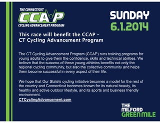 This race will beneﬁt the CCAP –
CT Cycling Advancement Program
The CT Cycling Advancement Program (CCAP) runs training programs for
young adults to give them the confidence, skills and technical abilities. We
believe that the success of these young athletes benefits not only the
regional cycling community, but also the collective community and helps
them become successful in every aspect of their life.
!
We hope that Our State's cycling initiative becomes a model for the rest of
the country and Connecticut becomes known for its natural beauty, its
healthy and active outdoor lifestyle, and its sports and business friendly
environment.
CTCyclingAdvancement.com
6.1.2014
Sunday
 
