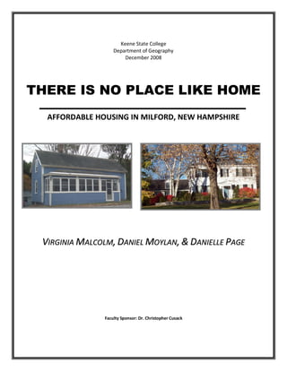 Keene State College
                   Department of Geography
                       December 2008




THERE IS NO PLACE LIKE HOME
  AFFORDABLE HOUSING IN MILFORD, NEW HAMPSHIRE




 VIRGINIA MALCOLM, DANIEL MOYLAN, & DANIELLE PAGE




               Faculty Sponsor: Dr. Christopher Cusack
 