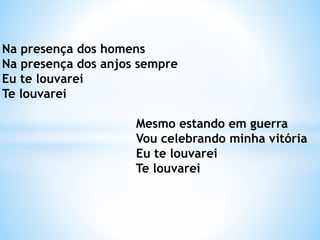Na presença dos homens
Na presença dos anjos sempre
Eu te louvarei
Te louvarei
Mesmo estando em guerra
Vou celebrando minha vitória
Eu te louvarei
Te louvarei
 