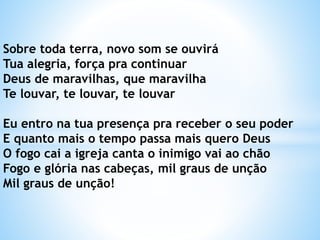 Sobre toda terra, novo som se ouvirá
Tua alegria, força pra continuar
Deus de maravilhas, que maravilha
Te louvar, te louvar, te louvar
Eu entro na tua presença pra receber o seu poder
E quanto mais o tempo passa mais quero Deus
O fogo cai a igreja canta o inimigo vai ao chão
Fogo e glória nas cabeças, mil graus de unção
Mil graus de unção!
 
