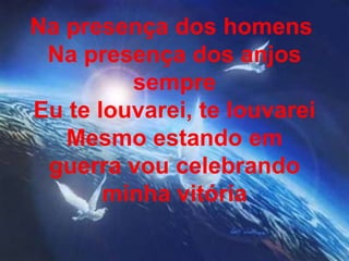 Na presença dos homens
Na presença dos anjos
sempre
Eu te louvarei, te louvarei
Mesmo estando em
guerra vou celebrando
minha vitória
 