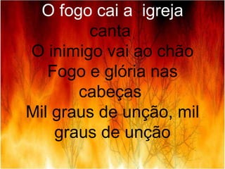 O fogo cai a igreja
canta
O inimigo vai ao chão
Fogo e glória nas
cabeças
Mil graus de unção, mil
graus de unção
 