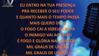 EU ENTRO NA TUA PRESENÇA
PRA RECEBER O SEU PODER
E QUANTO MAIS O TEMPO PASSA
MAIS QUERO DEUS
O FOGO CAI A IGREJA CANTA
O INIMIGO VAI AO CHÃO
É FOGO E GLÓRIA NAS CABEÇAS,
MIL GRAUS DE UNÇÃO
MIL GRAUS DE UNÇÃO!
 