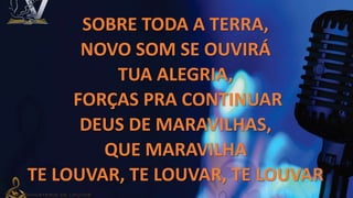 SOBRE TODA A TERRA,
NOVO SOM SE OUVIRÁ
TUA ALEGRIA,
FORÇAS PRA CONTINUAR
DEUS DE MARAVILHAS,
QUE MARAVILHA
TE LOUVAR, TE LOUVAR, TE LOUVAR
 