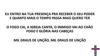 EU ENTRO NA TUA PRESENÇA PRA RECEBER O SEU PODER
E QUANTO MAIS O TEMPO PASSA MAIS QUERO TER
O FOGO CAI, A IGREJA CANTA, O INIMIGO VAI AO CHÃO
FOGO E GLÓRIA NAS CABEÇAS
MIL GRAUS DE UNÇÃO, MIL GRAUS DE UNÇÃO