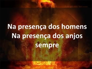 Na presença dos homens
Na presença dos anjos
sempre
 