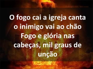 O fogo cai a igreja canta
o inimigo vai ao chão
Fogo e glória nas
cabeças, mil graus de
unção
 