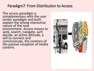 Paradigm7: From Distribution to Access
The access paradigm is
complementary with the user
center paradigm and both
explain the strong interactive
nature of the new
environment. Access means to
seek, search, navigate, surf,
decide, an active attitude, a
will to connect and
communicate, the contrary of
the passive reception of media
content.
 