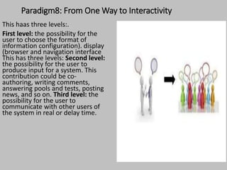 Paradigm8: From One Way to Interactivity
This haas three levels:.
First level: the possibility for the
user to choose the format of
information configuration). display
(browser and navigation interface
This has three levels: Second level:
the possibility for the user to
produce input for a system. This
contribution could be co-
authoring, writing comments,
answering pools and tests, posting
news, and so on. Third level: the
possibility for the user to
communicate with other users of
the system in real or delay time.
 