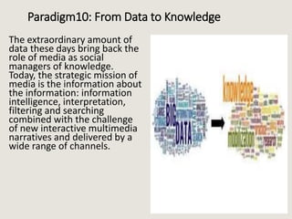 Paradigm10: From Data to Knowledge
The extraordinary amount of
data these days bring back the
role of media as social
managers of knowledge.
Today, the strategic mission of
media is the information about
the information: information
intelligence, interpretation,
filtering and searching
combined with the challenge
of new interactive multimedia
narratives and delivered by a
wide range of channels.
 