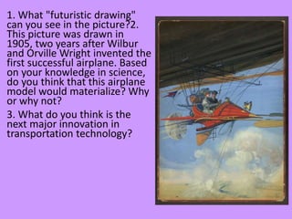 1. What "futuristic drawing"
can you see in the picture?2.
This picture was drawn in
1905, two years after Wilbur
and Orville Wright invented the
first successful airplane. Based
on your knowledge in science,
do you think that this airplane
model would materialize? Why
or why not?
3. What do you think is the
next major innovation in
transportation technology?
 