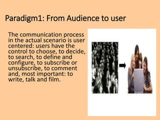 Paradigm1: From Audience to user
The communication process
in the actual scenario is user
centered: users have the
control to choose, to decide,
to search, to define and
configure, to subscribe or
unsubscribe, to comment
and, most important: to
write, talk and film.
 