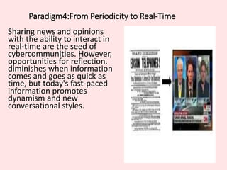 Paradigm4:From Periodicity to Real-Time
Sharing news and opinions
with the ability to interact in
real-time are the seed of
cybercommunities. However,
opportunities for reflection.
diminishes when information
comes and goes as quick as
time, but today's fast-paced
information promotes
dynamism and new
conversational styles.
 