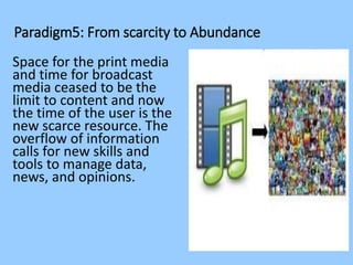 Paradigm5: From scarcity to Abundance
Space for the print media
and time for broadcast
media ceased to be the
limit to content and now
the time of the user is the
new scarce resource. The
overflow of information
calls for new skills and
tools to manage data,
news, and opinions.
 
